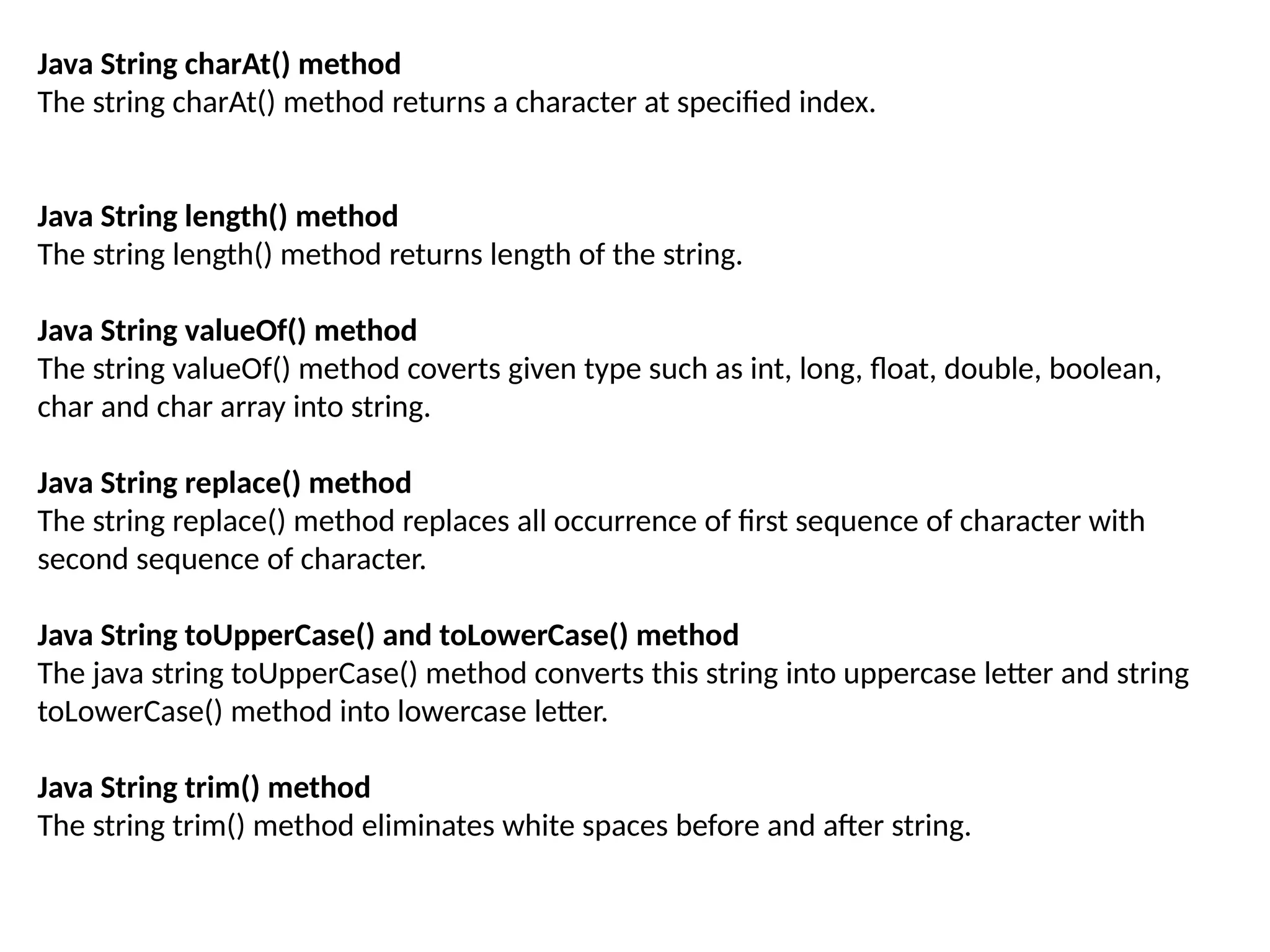 Java String charAt() method
The string charAt() method returns a character at specified index.
Java String length() method
The string length() method returns length of the string.
Java String valueOf() method
The string valueOf() method coverts given type such as int, long, float, double, boolean,
char and char array into string.
Java String replace() method
The string replace() method replaces all occurrence of first sequence of character with
second sequence of character.
Java String toUpperCase() and toLowerCase() method
The java string toUpperCase() method converts this string into uppercase letter and string
toLowerCase() method into lowercase letter.
Java String trim() method
The string trim() method eliminates white spaces before and after string.
 