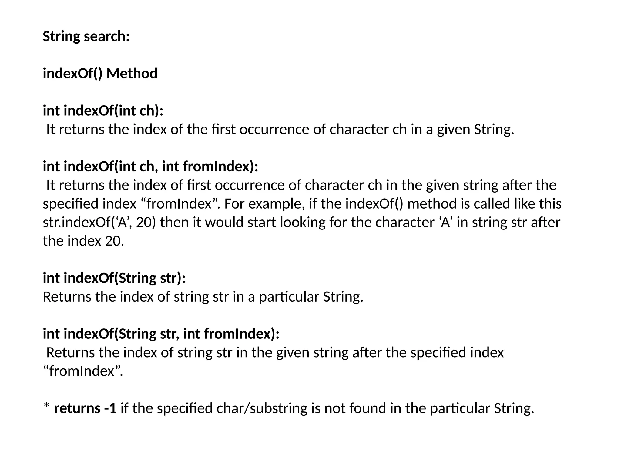 String search:
indexOf() Method
int indexOf(int ch):
It returns the index of the first occurrence of character ch in a given String.
int indexOf(int ch, int fromIndex):
It returns the index of first occurrence of character ch in the given string after the
specified index “fromIndex”. For example, if the indexOf() method is called like this
str.indexOf(‘A’, 20) then it would start looking for the character ‘A’ in string str after
the index 20.
int indexOf(String str):
Returns the index of string str in a particular String.
int indexOf(String str, int fromIndex):
Returns the index of string str in the given string after the specified index
“fromIndex”.
* returns -1 if the specified char/substring is not found in the particular String.
 