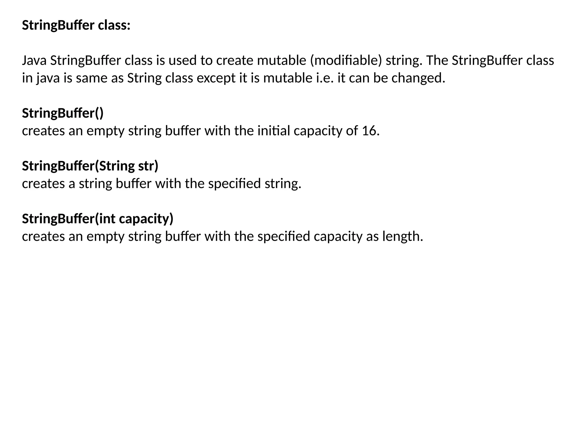 StringBuffer class:
Java StringBuffer class is used to create mutable (modifiable) string. The StringBuffer class
in java is same as String class except it is mutable i.e. it can be changed.
StringBuffer()
creates an empty string buffer with the initial capacity of 16.
StringBuffer(String str)
creates a string buffer with the specified string.
StringBuffer(int capacity)
creates an empty string buffer with the specified capacity as length.
 