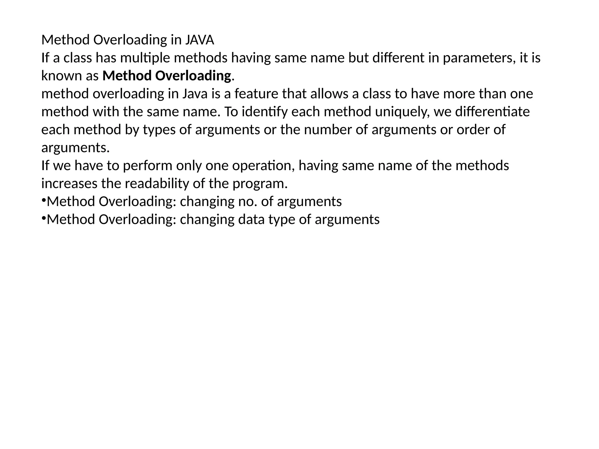 Method Overloading in JAVA
If a class has multiple methods having same name but different in parameters, it is
known as Method Overloading.
method overloading in Java is a feature that allows a class to have more than one
method with the same name. To identify each method uniquely, we differentiate
each method by types of arguments or the number of arguments or order of
arguments.
If we have to perform only one operation, having same name of the methods
increases the readability of the program.
•Method Overloading: changing no. of arguments
•Method Overloading: changing data type of arguments
 
