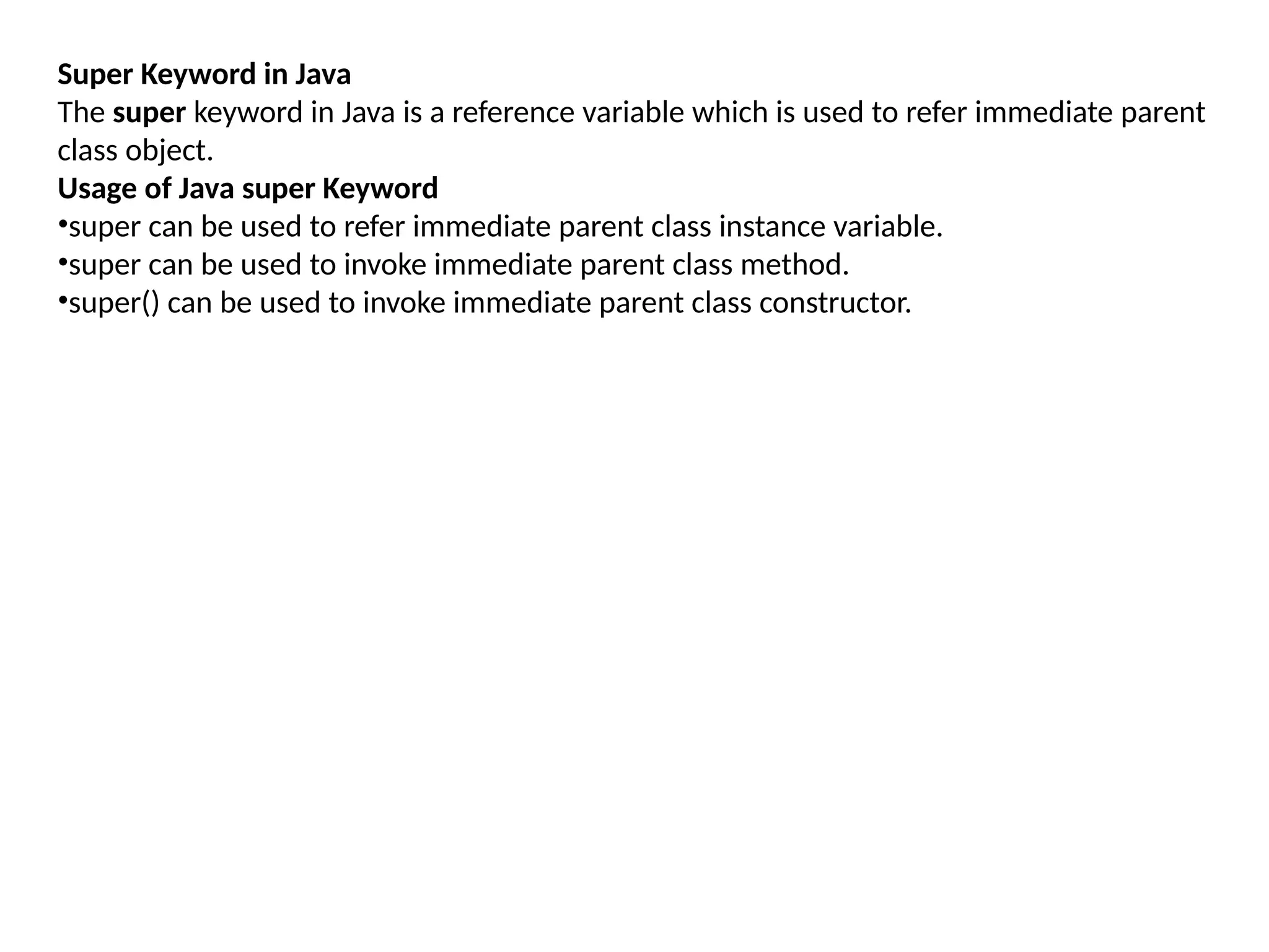 Super Keyword in Java
The super keyword in Java is a reference variable which is used to refer immediate parent
class object.
Usage of Java super Keyword
•super can be used to refer immediate parent class instance variable.
•super can be used to invoke immediate parent class method.
•super() can be used to invoke immediate parent class constructor.
 