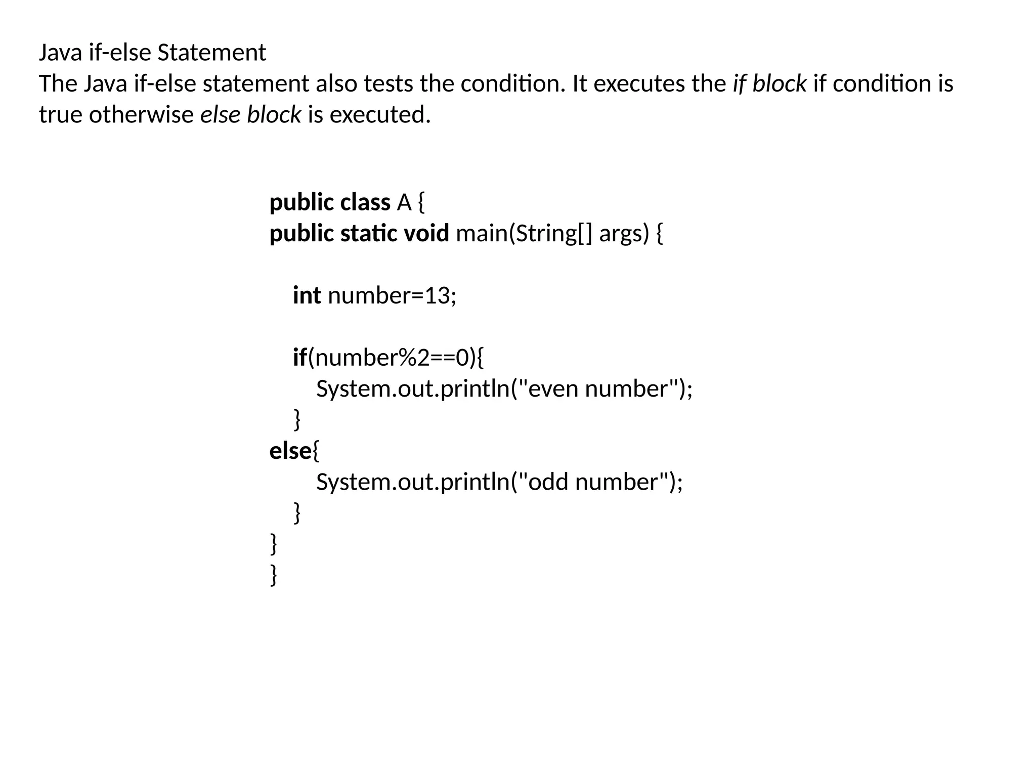 Java if-else Statement
The Java if-else statement also tests the condition. It executes the if block if condition is
true otherwise else block is executed.
public class A {
public static void main(String[] args) {
int number=13;
if(number%2==0){
System.out.println("even number");
}
else{
System.out.println("odd number");
}
}
}
 