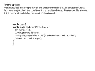 Ternary Operator
We can also use ternary operator (? :) to perform the task of if...else statement. It is a
shorthand way to check the condition. If the condition is true, the result of ? is returned.
But, if the condition is false, the result of : is returned.
public class T {
public static void main(String[] args) {
int number=13;
//Using ternary operator
String output=(number%2==0)?"even number":"odd number";
System.out.println(output);
}
}
 