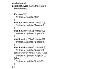public class A {
public static void main(String[] args) {
int marks=65;
if(marks<50){
System.out.println("fail");
}
else if(marks>=50 && marks<60){
System.out.println("D grade");
}
else if(marks>=60 && marks<70){
System.out.println("C grade");
}
else if(marks>=70 && marks<80){
System.out.println("B grade");
}
else if(marks>=80 && marks<90){
System.out.println("A grade");
}else if(marks>=90 && marks<100){
System.out.println("A+ grade");
}else{
System.out.println("Invalid!");
}
} }
 