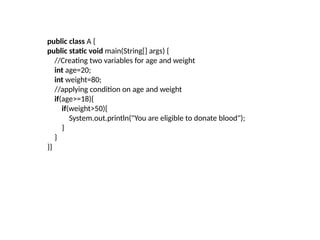 public class A {
public static void main(String[] args) {
//Creating two variables for age and weight
int age=20;
int weight=80;
//applying condition on age and weight
if(age>=18){
if(weight>50){
System.out.println("You are eligible to donate blood");
}
}
}}
 