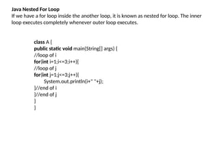 Java Nested For Loop
If we have a for loop inside the another loop, it is known as nested for loop. The inner
loop executes completely whenever outer loop executes.
class A {
public static void main(String[] args) {
//loop of i
for(int i=1;i<=3;i++){
//loop of j
for(int j=1;j<=3;j++){
System.out.println(i+" "+j);
}//end of i
}//end of j
}
}
 