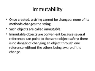 Immutability
• Once created, a string cannot be changed: none of its
methods changes the string.
• Such objects are called immutable.
• Immutable objects are convenient because several
references can point to the same object safely: there
is no danger of changing an object through one
reference without the others being aware of the
change.
 