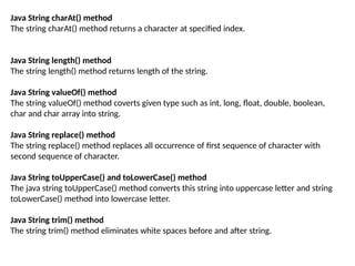 Java String charAt() method
The string charAt() method returns a character at specified index.
Java String length() method
The string length() method returns length of the string.
Java String valueOf() method
The string valueOf() method coverts given type such as int, long, float, double, boolean,
char and char array into string.
Java String replace() method
The string replace() method replaces all occurrence of first sequence of character with
second sequence of character.
Java String toUpperCase() and toLowerCase() method
The java string toUpperCase() method converts this string into uppercase letter and string
toLowerCase() method into lowercase letter.
Java String trim() method
The string trim() method eliminates white spaces before and after string.
 