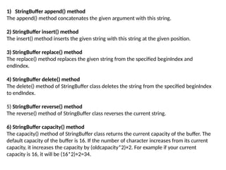 1) StringBuffer append() method
The append() method concatenates the given argument with this string.
2) StringBuffer insert() method
The insert() method inserts the given string with this string at the given position.
3) StringBuffer replace() method
The replace() method replaces the given string from the specified beginIndex and
endIndex.
4) StringBuffer delete() method
The delete() method of StringBuffer class deletes the string from the specified beginIndex
to endIndex.
5) StringBuffer reverse() method
The reverse() method of StringBuffer class reverses the current string.
6) StringBuffer capacity() method
The capacity() method of StringBuffer class returns the current capacity of the buffer. The
default capacity of the buffer is 16. If the number of character increases from its current
capacity, it increases the capacity by (oldcapacity*2)+2. For example if your current
capacity is 16, it will be (16*2)+2=34.
 