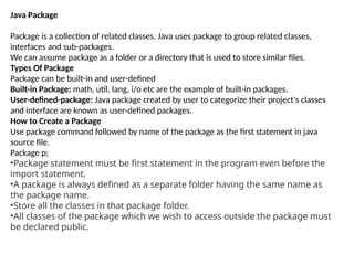 Java Package
Package is a collection of related classes. Java uses package to group related classes,
interfaces and sub-packages.
We can assume package as a folder or a directory that is used to store similar files.
Types Of Package
Package can be built-in and user-defined
Built-in Package: math, util, lang, i/o etc are the example of built-in packages.
User-defined-package: Java package created by user to categorize their project's classes
and interface are known as user-defined packages.
How to Create a Package
Use package command followed by name of the package as the first statement in java
source file.
Package p;
•Package statement must be first statement in the program even before the
import statement.
•A package is always defined as a separate folder having the same name as
the package name.
•Store all the classes in that package folder.
•All classes of the package which we wish to access outside the package must
be declared public.
 