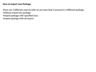 How to import Java Package
There are 3 different ways to refer to any class that is present in a different package:
•without import the package
•import package with specified class
•import package with all classes
 