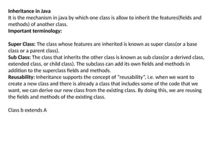 Inheritance in Java
It is the mechanism in java by which one class is allow to inherit the features(fields and
methods) of another class.
Important terminology:
Super Class: The class whose features are inherited is known as super class(or a base
class or a parent class).
Sub Class: The class that inherits the other class is known as sub class(or a derived class,
extended class, or child class). The subclass can add its own fields and methods in
addition to the superclass fields and methods.
Reusability: Inheritance supports the concept of “reusability”, i.e. when we want to
create a new class and there is already a class that includes some of the code that we
want, we can derive our new class from the existing class. By doing this, we are reusing
the fields and methods of the existing class.
Class b extends A
 