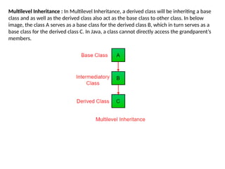 Multilevel Inheritance : In Multilevel Inheritance, a derived class will be inheriting a base
class and as well as the derived class also act as the base class to other class. In below
image, the class A serves as a base class for the derived class B, which in turn serves as a
base class for the derived class C. In Java, a class cannot directly access the grandparent’s
members.
 