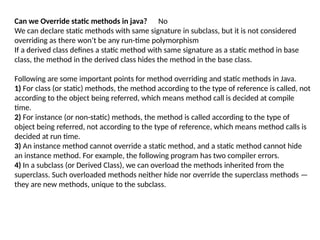Can we Override static methods in java? No
We can declare static methods with same signature in subclass, but it is not considered
overriding as there won’t be any run-time polymorphism
If a derived class defines a static method with same signature as a static method in base
class, the method in the derived class hides the method in the base class.
Following are some important points for method overriding and static methods in Java.
1) For class (or static) methods, the method according to the type of reference is called, not
according to the object being referred, which means method call is decided at compile
time.
2) For instance (or non-static) methods, the method is called according to the type of
object being referred, not according to the type of reference, which means method calls is
decided at run time.
3) An instance method cannot override a static method, and a static method cannot hide
an instance method. For example, the following program has two compiler errors.
4) In a subclass (or Derived Class), we can overload the methods inherited from the
superclass. Such overloaded methods neither hide nor override the superclass methods —
they are new methods, unique to the subclass.
 
