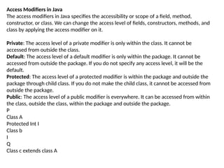 Access Modifiers in Java
The access modifiers in Java specifies the accessibility or scope of a field, method,
constructor, or class. We can change the access level of fields, constructors, methods, and
class by applying the access modifier on it.
Private: The access level of a private modifier is only within the class. It cannot be
accessed from outside the class.
Default: The access level of a default modifier is only within the package. It cannot be
accessed from outside the package. If you do not specify any access level, it will be the
default.
Protected: The access level of a protected modifier is within the package and outside the
package through child class. If you do not make the child class, it cannot be accessed from
outside the package.
Public: The access level of a public modifier is everywhere. It can be accessed from within
the class, outside the class, within the package and outside the package.
P
Class A
Protected Int I
Class b
I
Q
Class c extends class A
 