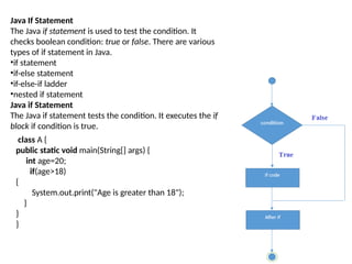 Java If Statement
The Java if statement is used to test the condition. It
checks boolean condition: true or false. There are various
types of if statement in Java.
•if statement
•if-else statement
•if-else-if ladder
•nested if statement
Java if Statement
The Java if statement tests the condition. It executes the if
block if condition is true.
class A {
public static void main(String[] args) {
int age=20;
if(age>18)
{
System.out.print("Age is greater than 18");
}
}
}
 