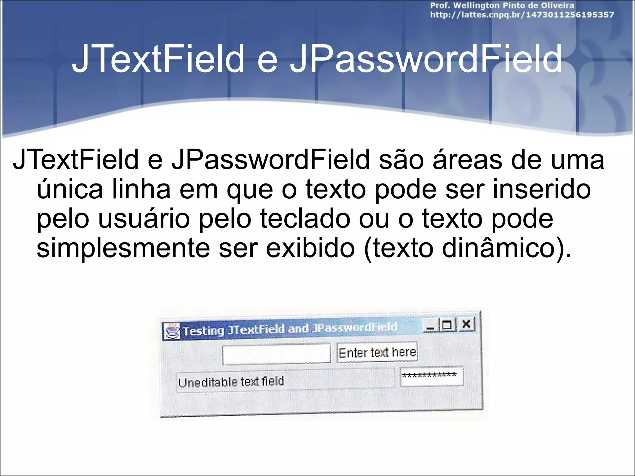 JTextField e JPasswordField JTextField e JPasswordField são áreas de uma única linha em que o texto pode ser inserido pelo usuário pelo teclado ou o texto pode simplesmente ser exibido (texto dinâmico). 