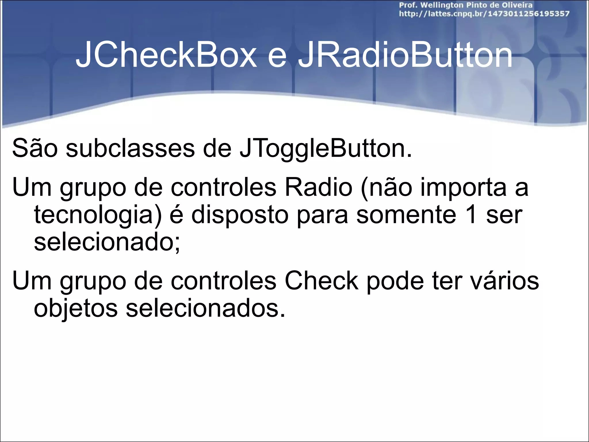 JCheckBox e JRadioButton São subclasses de JToggleButton. Um grupo de controles Radio (não importa a tecnologia) é disposto para somente 1 ser selecionado; Um grupo de controles Check pode ter vários objetos selecionados. 