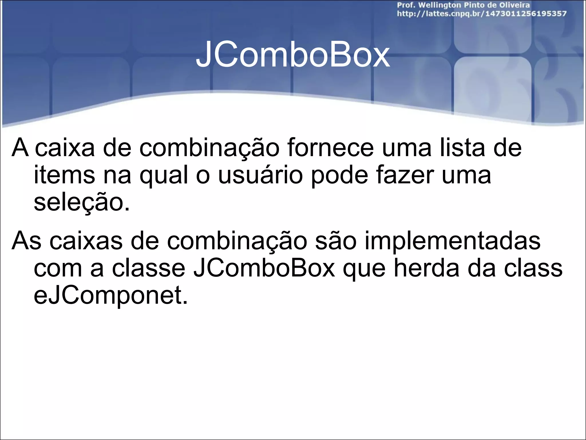 JComboBox A caixa de combinação fornece uma lista de items na qual o usuário pode fazer uma seleção. As caixas de combinação são implementadas com a classe JComboBox que herda da class eJComponet. 