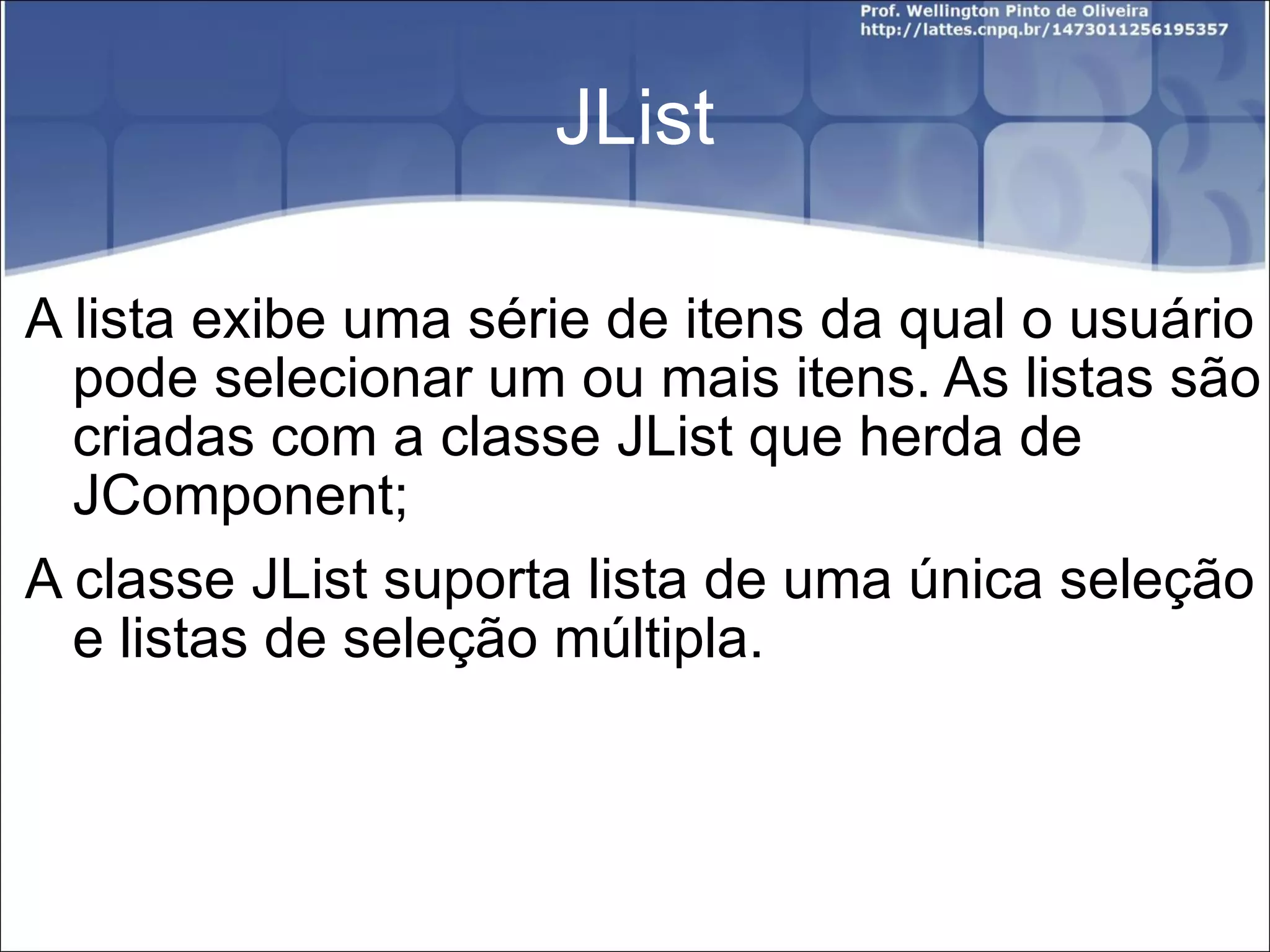 JList A lista exibe uma série de itens da qual o usuário pode selecionar um ou mais itens. As listas são criadas com a classe JList que herda de JComponent; A classe JList suporta lista de uma única seleção e listas de seleção múltipla. 