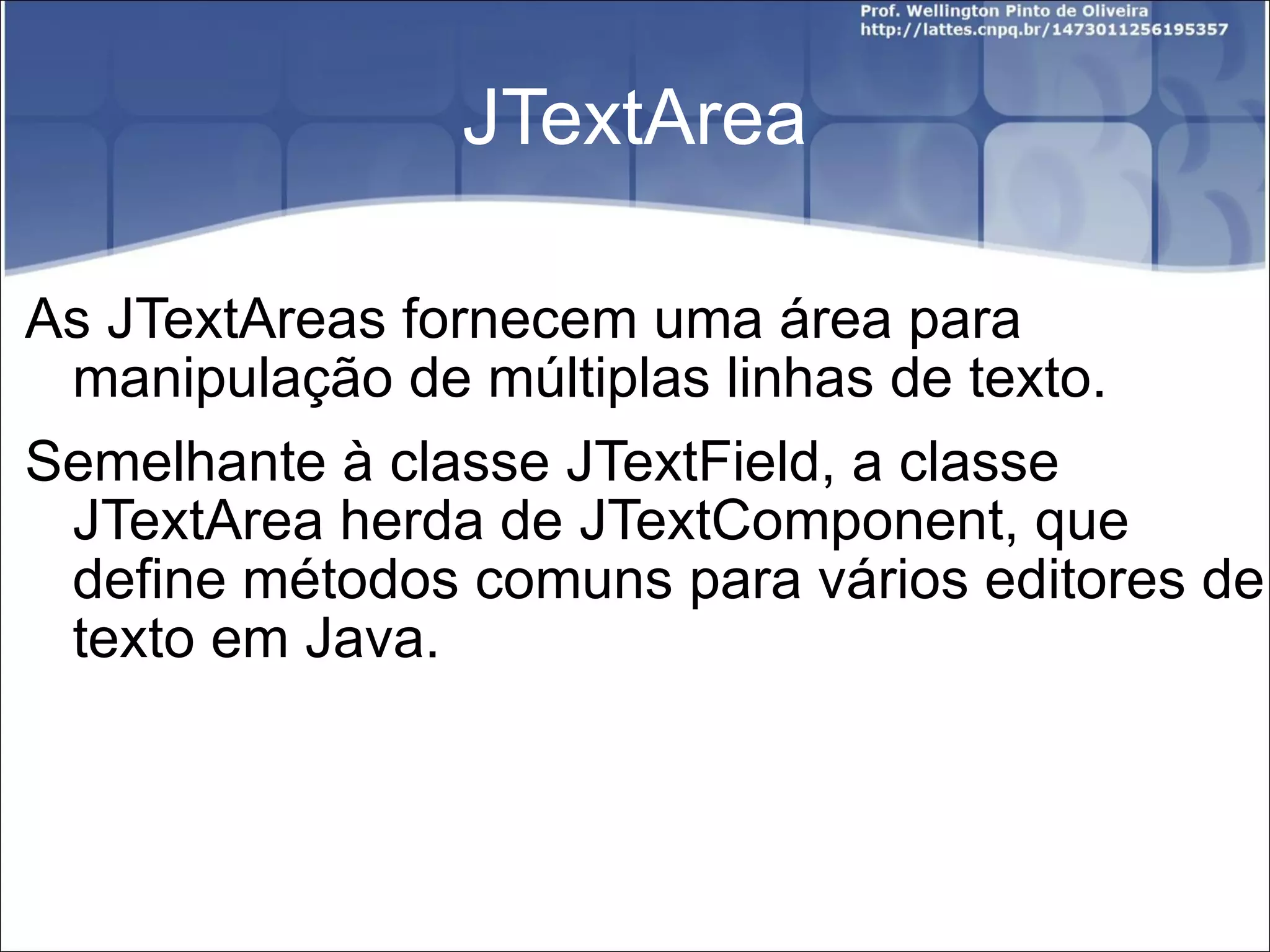 JTextArea As JTextAreas fornecem uma área para manipulação de múltiplas linhas de texto.  Semelhante à classe JTextField, a classe JTextArea herda de JTextComponent, que define métodos comuns para vários editores de texto em Java. 
