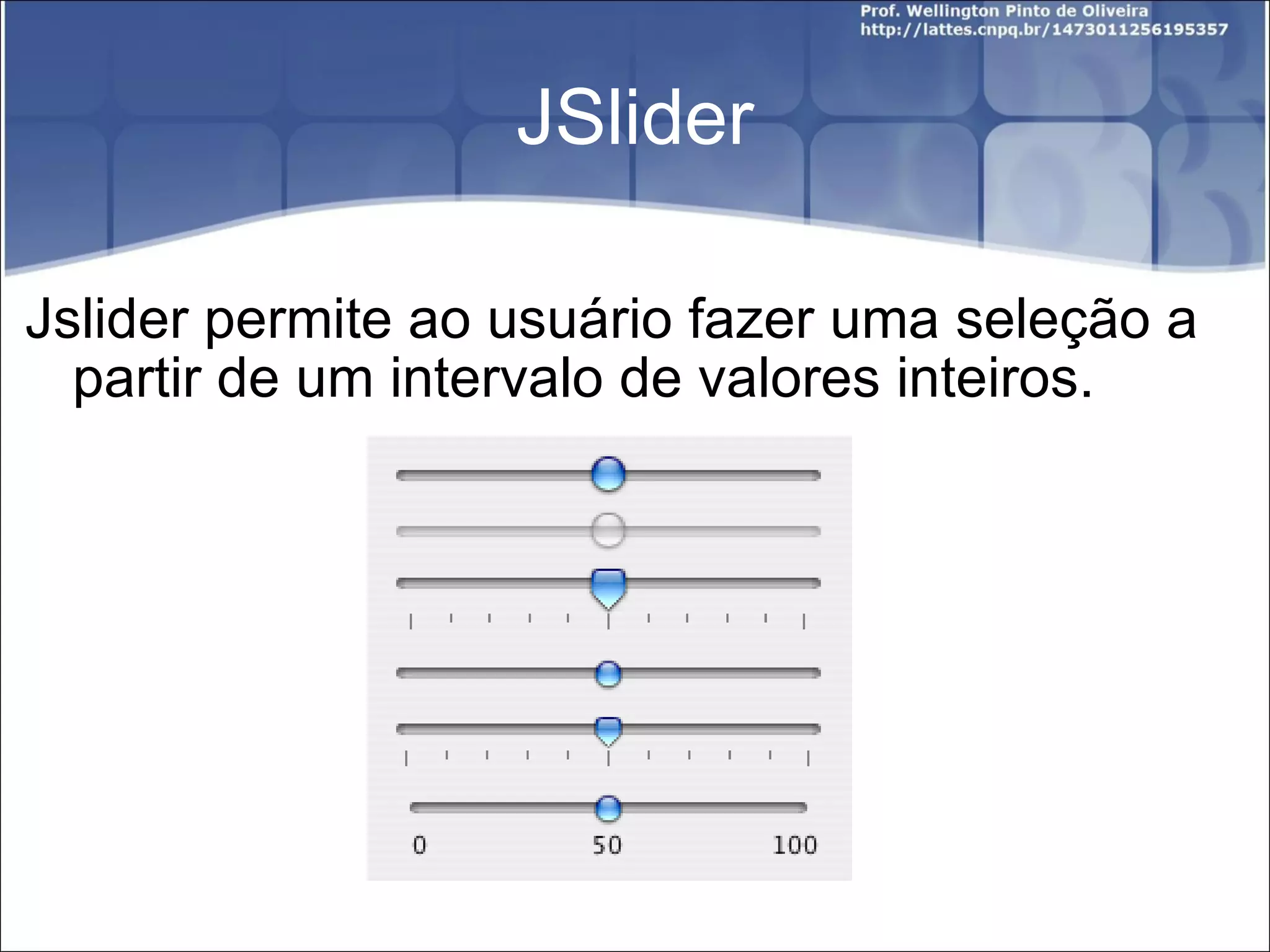 JSlider Jslider permite ao usuário fazer uma seleção a partir de um intervalo de valores inteiros. 