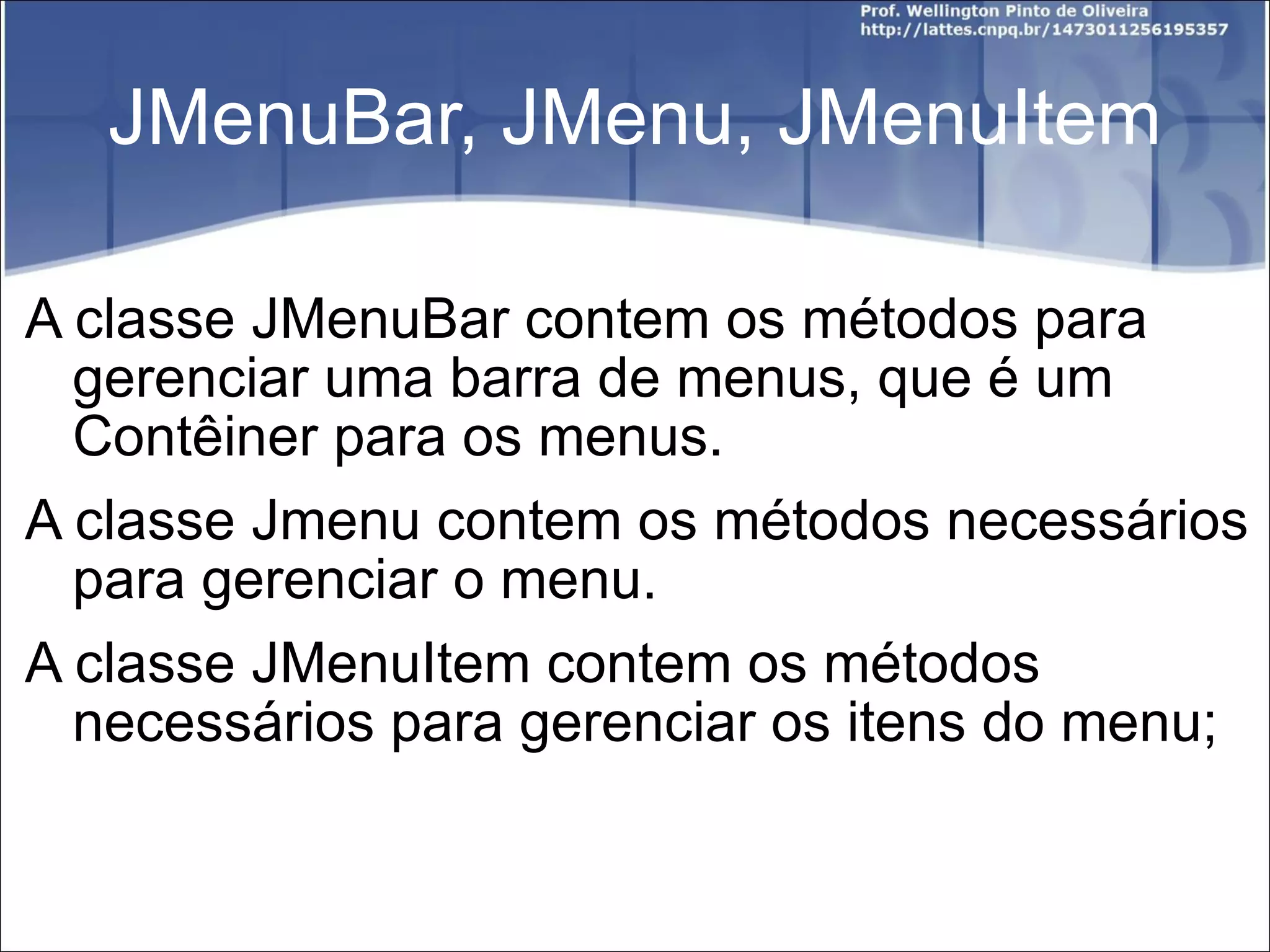 JMenuBar, JMenu, JMenuItem A classe JMenuBar contem os métodos para gerenciar uma barra de menus, que é um Contêiner para os menus. A classe Jmenu contem os métodos necessários para gerenciar o menu. A classe JMenuItem contem os métodos necessários para gerenciar os itens do menu; 