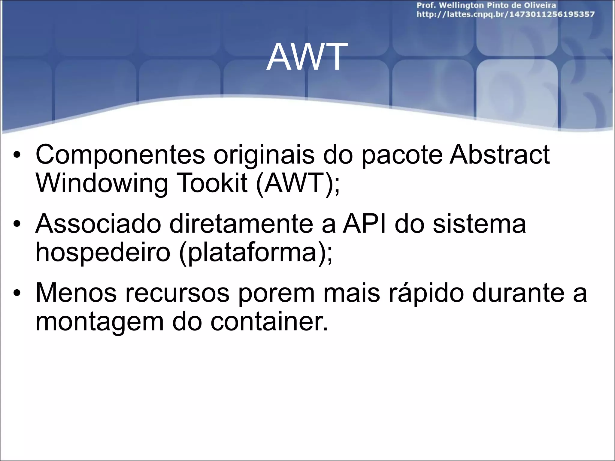 AWT Componentes originais do pacote Abstract Windowing Tookit (AWT); Associado diretamente a API do sistema hospedeiro (plataforma); Menos recursos porem mais rápido durante a montagem do container. 