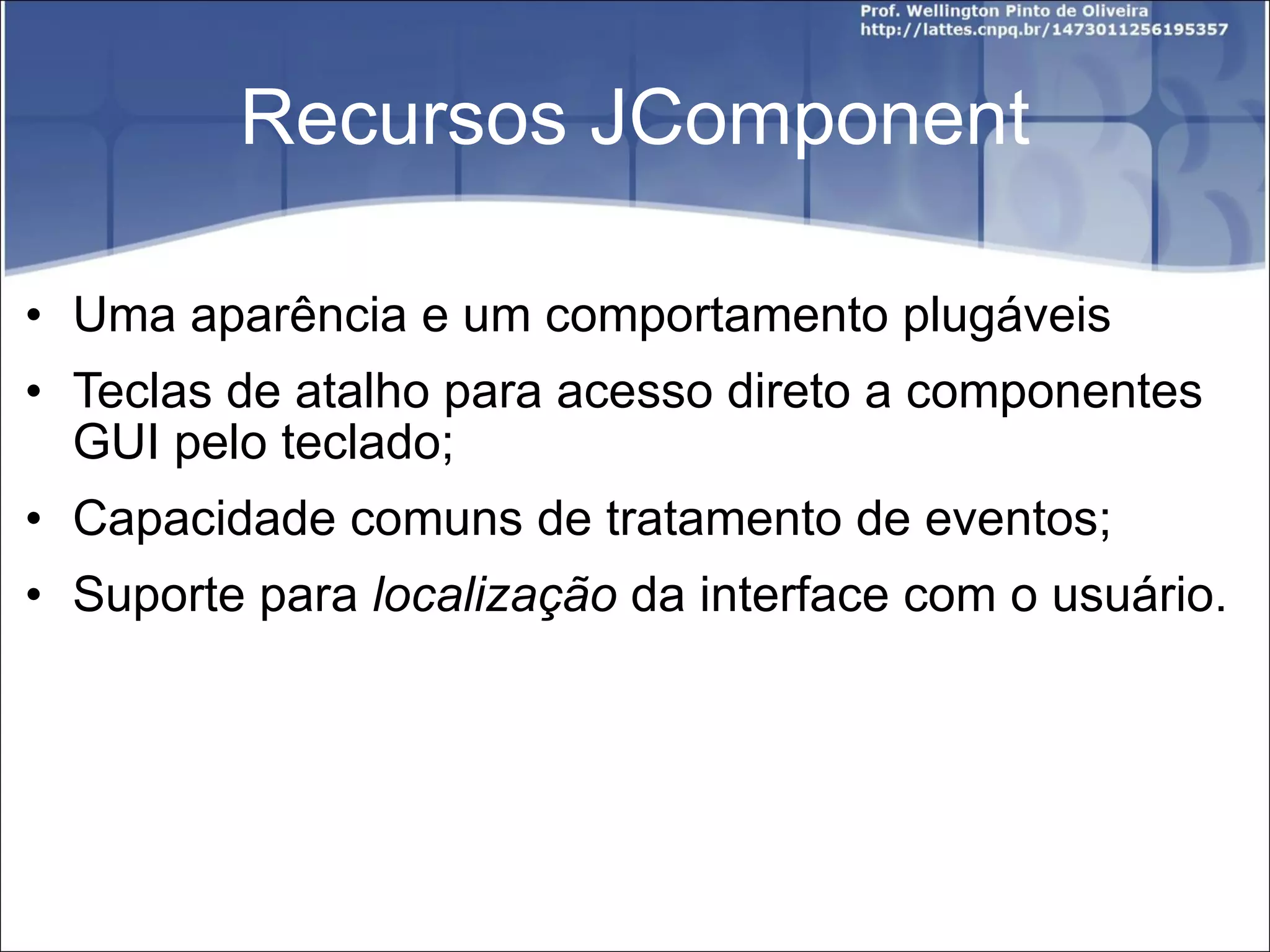 Recursos JComponent Uma aparência e um comportamento plugáveis Teclas de atalho para acesso direto a componentes GUI pelo teclado; Capacidade comuns de tratamento de eventos; Suporte para  localização  da interface com o usuário. 