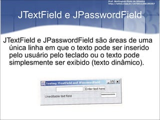 JTextField e JPasswordField JTextField e JPasswordField são áreas de uma única linha em que o texto pode ser inserido pelo usuário pelo teclado ou o texto pode simplesmente ser exibido (texto dinâmico). 