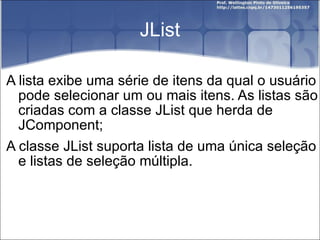 JList A lista exibe uma série de itens da qual o usuário pode selecionar um ou mais itens. As listas são criadas com a classe JList que herda de JComponent; A classe JList suporta lista de uma única seleção e listas de seleção múltipla. 