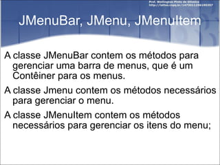 JMenuBar, JMenu, JMenuItem A classe JMenuBar contem os métodos para gerenciar uma barra de menus, que é um Contêiner para os menus. A classe Jmenu contem os métodos necessários para gerenciar o menu. A classe JMenuItem contem os métodos necessários para gerenciar os itens do menu; 