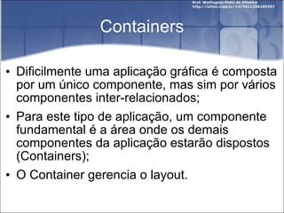 Containers Dificilmente uma aplicação gráfica é composta por um único componente, mas sim por vários componentes inter-relacionados; Para este tipo de aplicação, um componente fundamental é a área onde os demais componentes da aplicação estarão dispostos (Containers); O Container gerencia o layout. 