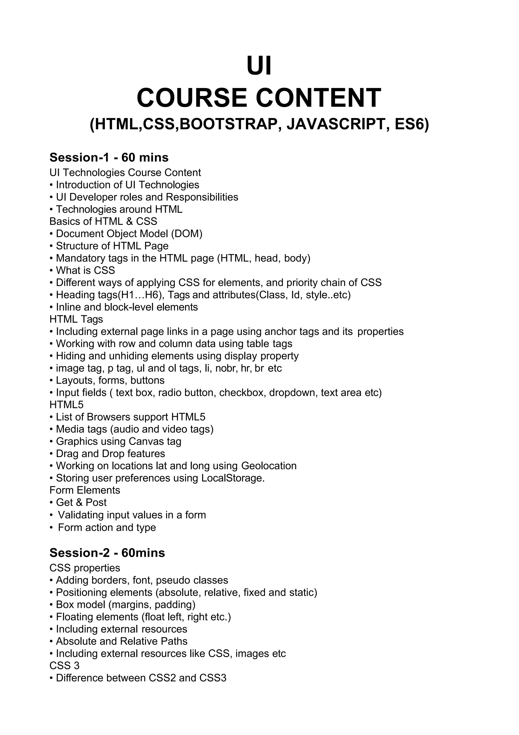 UI COURSE CONTENT (HTML,CSS,BOOTSTRAP, JAVASCRIPT, ES6) Session-1 - 60 mins UI Technologies Course Content • Introduction of UI Technologies • UI Developer roles and Responsibilities • Technologies around HTML Basics of HTML & CSS • Document Object Model (DOM) • Structure of HTML Page • Mandatory tags in the HTML page (HTML, head, body) • What is CSS • Diﬀerent ways of applying CSS for elements, and priority chain of CSS • Heading tags(H1…H6), Tags and attributes(Class, Id, style..etc) • Inline and block-level elements HTML Tags • Including external page links in a page using anchor tags and its properties • Working with row and column data using table tags • Hiding and unhiding elements using display property • image tag, p tag, ul and ol tags, li, nobr, hr, br etc • Layouts, forms, buttons • Input fields ( text box, radio button, checkbox, dropdown, text area etc) HTML5 • List of Browsers support HTML5 • Media tags (audio and video tags) • Graphics using Canvas tag • Drag and Drop features • Working on locations lat and long using Geolocation • Storing user preferences using LocalStorage. Form Elements • Get & Post • Validating input values in a form • Form action and type Session-2 - 60mins CSS properties • Adding borders, font, pseudo classes • Positioning elements (absolute, relative, fixed and static) • Box model (margins, padding) • Floating elements (float left, right etc.) • Including external resources • Absolute and Relative Paths • Including external resources like CSS, images etc CSS 3 • Diﬀerence between CSS2 and CSS3 