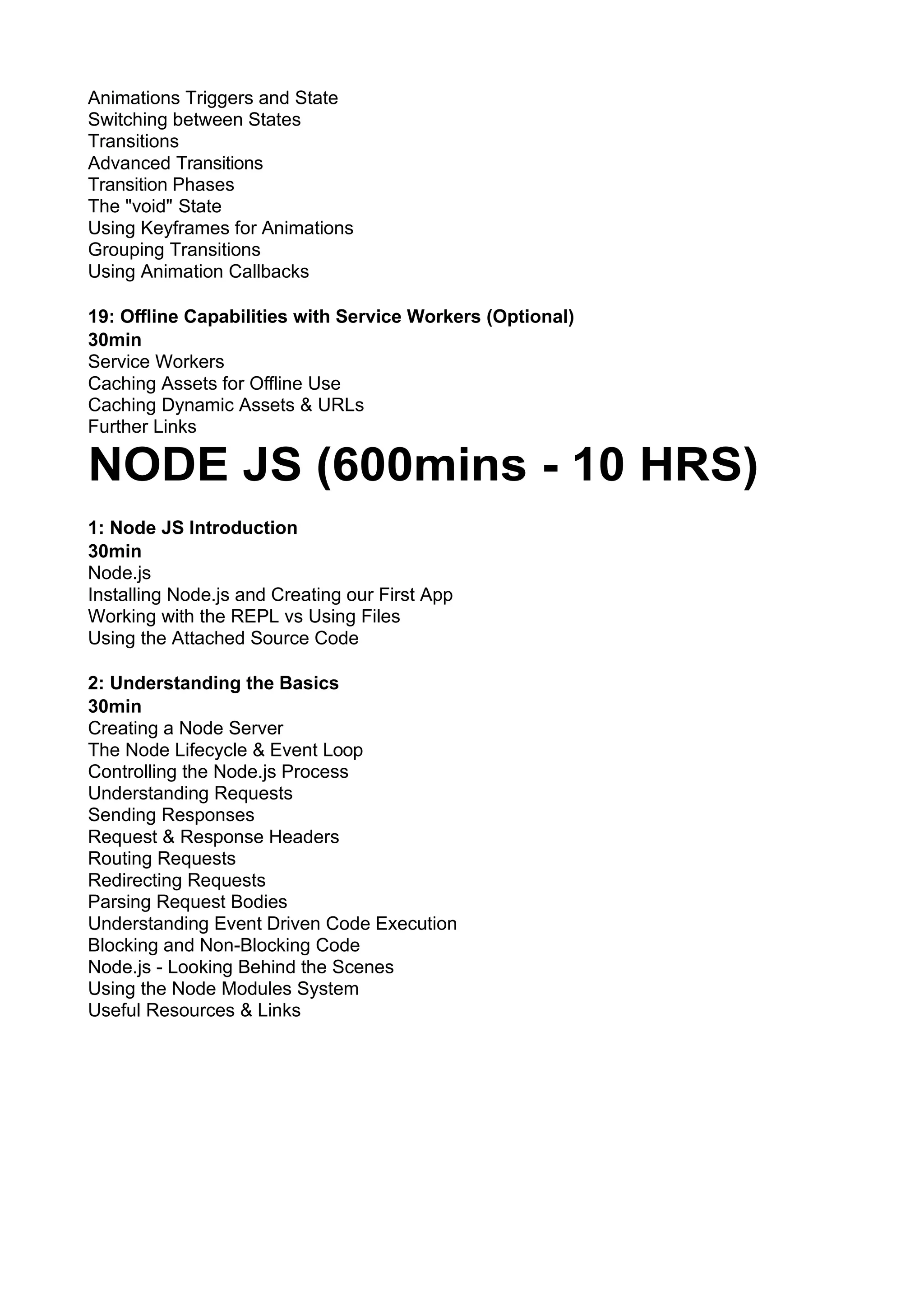 Animations Triggers and State Switching between States Transitions Advanced Transitions Transition Phases The "void" State Using Keyframes for Animations Grouping Transitions Using Animation Callbacks 19: Oﬄine Capabilities with Service Workers (Optional) 30min Service Workers Caching Assets for Oﬄine Use Caching Dynamic Assets & URLs Further Links NODE JS (600mins - 10 HRS) 1: Node JS Introduction 30min Node.js Installing Node.js and Creating our First App Working with the REPL vs Using Files Using the Attached Source Code 2: Understanding the Basics 30min Creating a Node Server The Node Lifecycle & Event Loop Controlling the Node.js Process Understanding Requests Sending Responses Request & Response Headers Routing Requests Redirecting Requests Parsing Request Bodies Understanding Event Driven Code Execution Blocking and Non-Blocking Code Node.js - Looking Behind the Scenes Using the Node Modules System Useful Resources & Links 