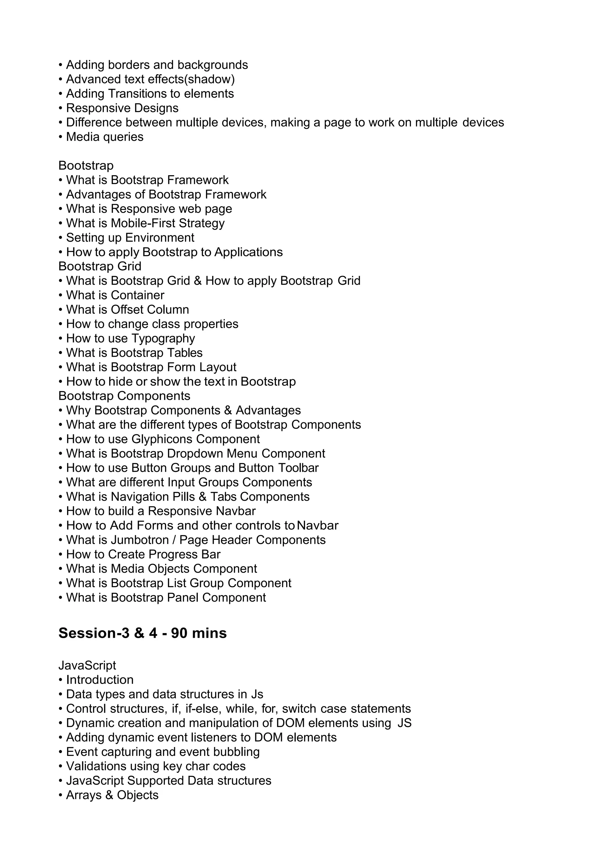 • Adding borders and backgrounds • Advanced text eﬀects(shadow) • Adding Transitions to elements • Responsive Designs • Diﬀerence between multiple devices, making a page to work on multiple devices • Media queries Bootstrap • What is Bootstrap Framework • Advantages of Bootstrap Framework • What is Responsive web page • What is Mobile-First Strategy • Setting up Environment • How to apply Bootstrap to Applications Bootstrap Grid • What is Bootstrap Grid & How to apply Bootstrap Grid • What is Container • What is Oﬀset Column • How to change class properties • How to use Typography • What is Bootstrap Tables • What is Bootstrap Form Layout • How to hide or show the text in Bootstrap Bootstrap Components • Why Bootstrap Components & Advantages • What are the diﬀerent types of Bootstrap Components • How to use Glyphicons Component • What is Bootstrap Dropdown Menu Component • How to use Button Groups and Button Toolbar • What are diﬀerent Input Groups Components • What is Navigation Pills & Tabs Components • How to build a Responsive Navbar • How to Add Forms and other controls toNavbar • What is Jumbotron / Page Header Components • How to Create Progress Bar • What is Media Objects Component • What is Bootstrap List Group Component • What is Bootstrap Panel Component Session-3 & 4 - 90 mins JavaScript • Introduction • Data types and data structures in Js • Control structures, if, if-else, while, for, switch case statements • Dynamic creation and manipulation of DOM elements using JS • Adding dynamic event listeners to DOM elements • Event capturing and event bubbling • Validations using key char codes • JavaScript Supported Data structures • Arrays & Objects 