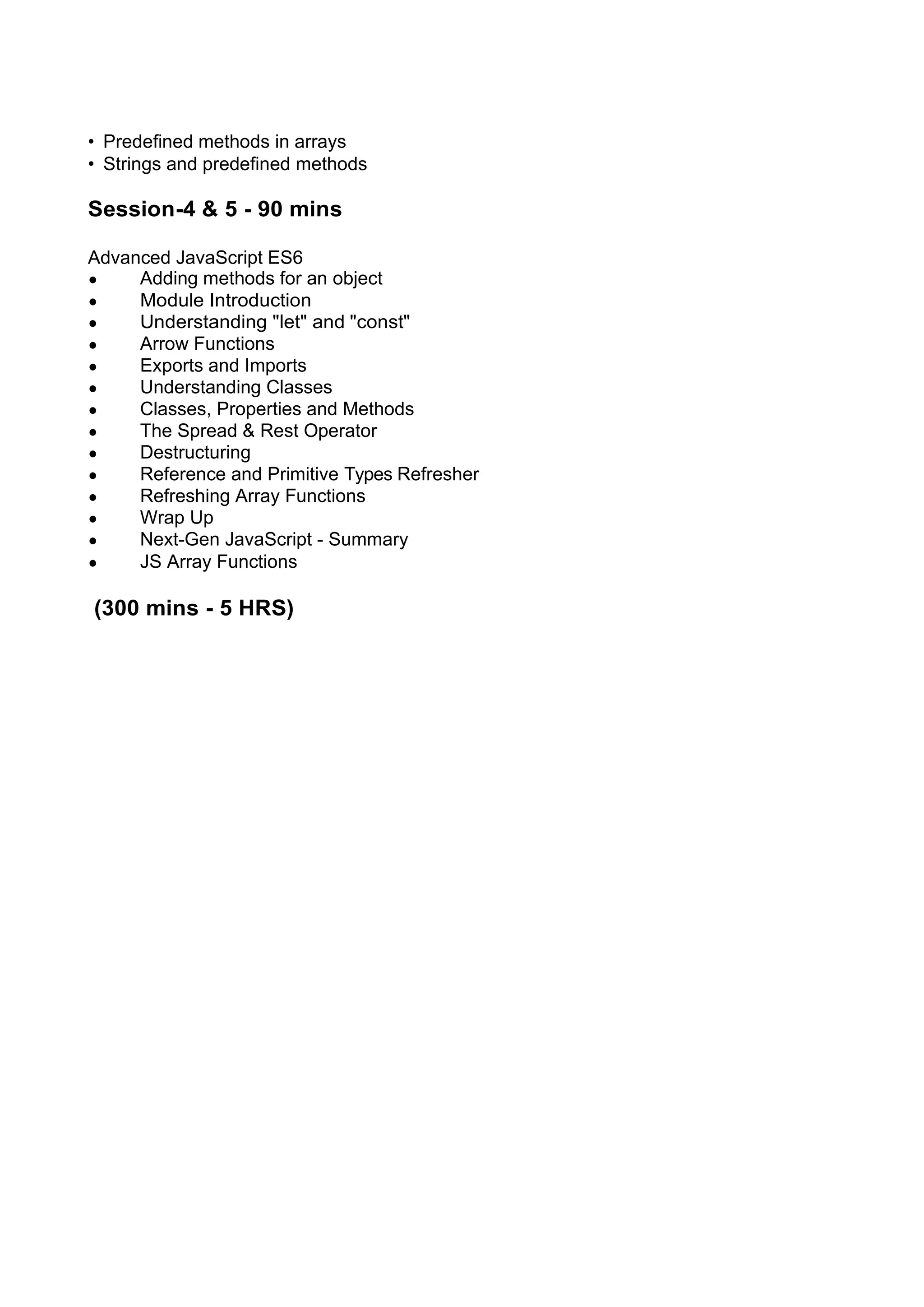 • Predefined methods in arrays • Strings and predefined methods Session-4 & 5 - 90 mins Advanced JavaScript ES6 • Adding methods for an object • Module Introduction • Understanding "let" and "const" • Arrow Functions • Exports and Imports • Understanding Classes • Classes, Properties and Methods • The Spread & Rest Operator • Destructuring • Reference and Primitive Types Refresher • Refreshing Array Functions • Wrap Up • Next-Gen JavaScript - Summary • JS Array Functions (300 mins - 5 HRS) 