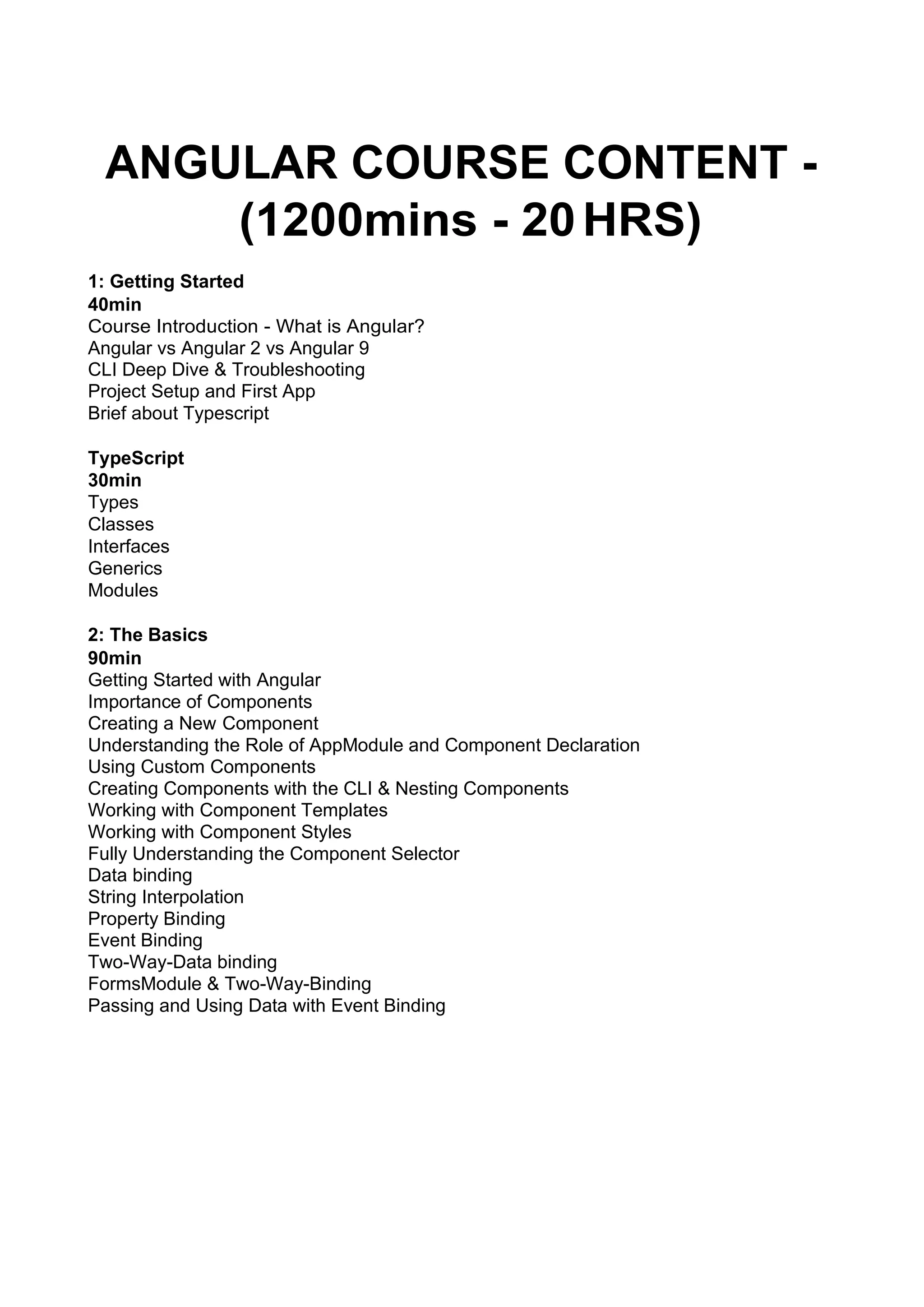 ANGULAR COURSE CONTENT - (1200mins - 20HRS) 1: Getting Started 40min Course Introduction - What is Angular? Angular vs Angular 2 vs Angular 9 CLI Deep Dive & Troubleshooting Project Setup and First App Brief about Typescript TypeScript 30min Types Classes Interfaces Generics Modules 2: The Basics 90min Getting Started with Angular Importance of Components Creating a New Component Understanding the Role of AppModule and Component Declaration Using Custom Components Creating Components with the CLI & Nesting Components Working with Component Templates Working with Component Styles Fully Understanding the Component Selector Data binding String Interpolation Property Binding Event Binding Two-Way-Data binding FormsModule & Two-Way-Binding Passing and Using Data with Event Binding 