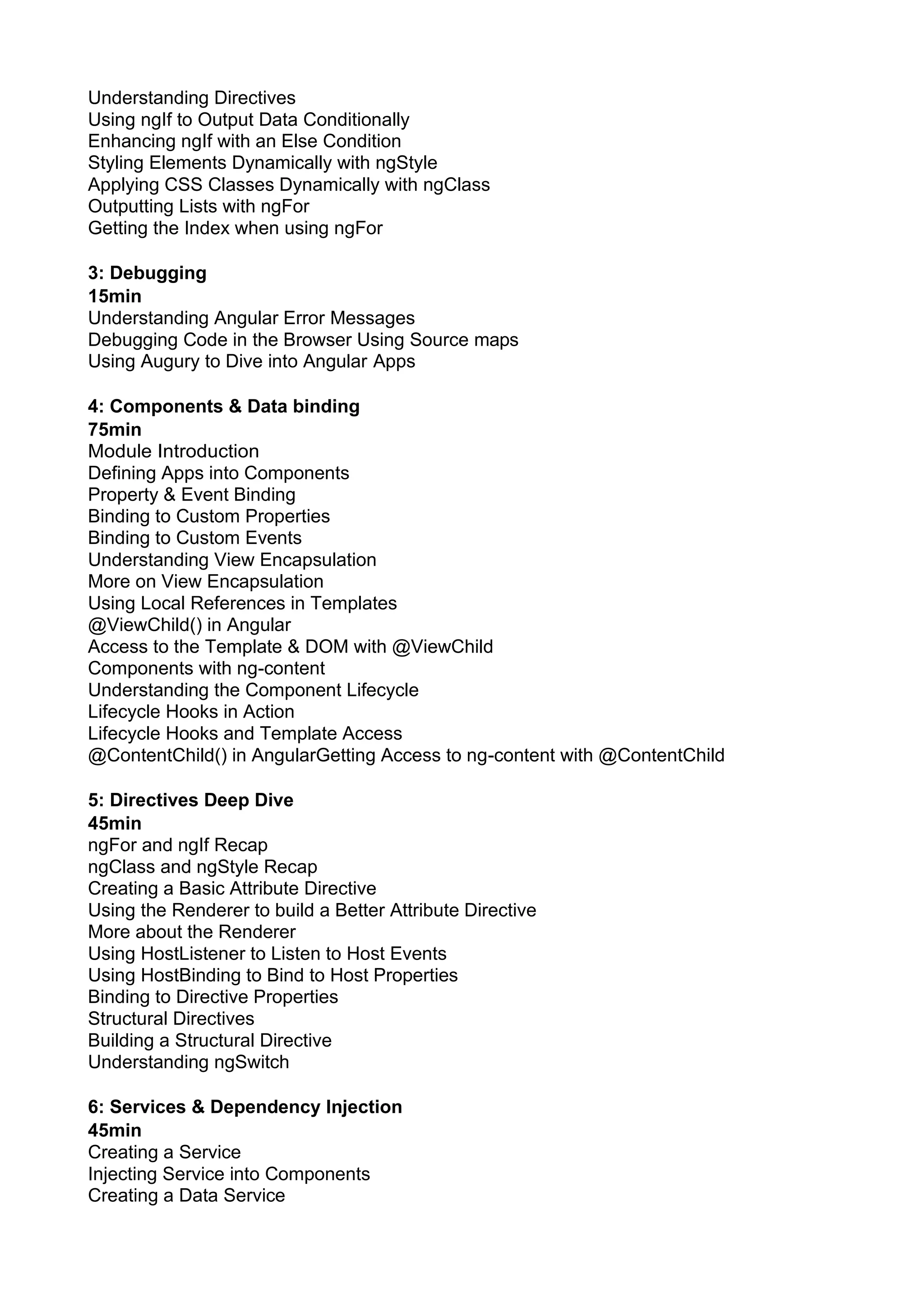 Understanding Directives Using ngIf to Output Data Conditionally Enhancing ngIf with an Else Condition Styling Elements Dynamically with ngStyle Applying CSS Classes Dynamically with ngClass Outputting Lists with ngFor Getting the Index when using ngFor 3: Debugging 15min Understanding Angular Error Messages Debugging Code in the Browser Using Source maps Using Augury to Dive into Angular Apps 4: Components & Data binding 75min Module Introduction Defining Apps into Components Property & Event Binding Binding to Custom Properties Binding to Custom Events Understanding View Encapsulation More on View Encapsulation Using Local References in Templates @ViewChild() in Angular Access to the Template & DOM with @ViewChild Components with ng-content Understanding the Component Lifecycle Lifecycle Hooks in Action Lifecycle Hooks and Template Access @ContentChild() in AngularGetting Access to ng-content with @ContentChild 5: Directives Deep Dive 45min ngFor and ngIf Recap ngClass and ngStyle Recap Creating a Basic Attribute Directive Using the Renderer to build a Better Attribute Directive More about the Renderer Using HostListener to Listen to Host Events Using HostBinding to Bind to Host Properties Binding to Directive Properties Structural Directives Building a Structural Directive Understanding ngSwitch 6: Services & Dependency Injection 45min Creating a Service Injecting Service into Components Creating a Data Service 