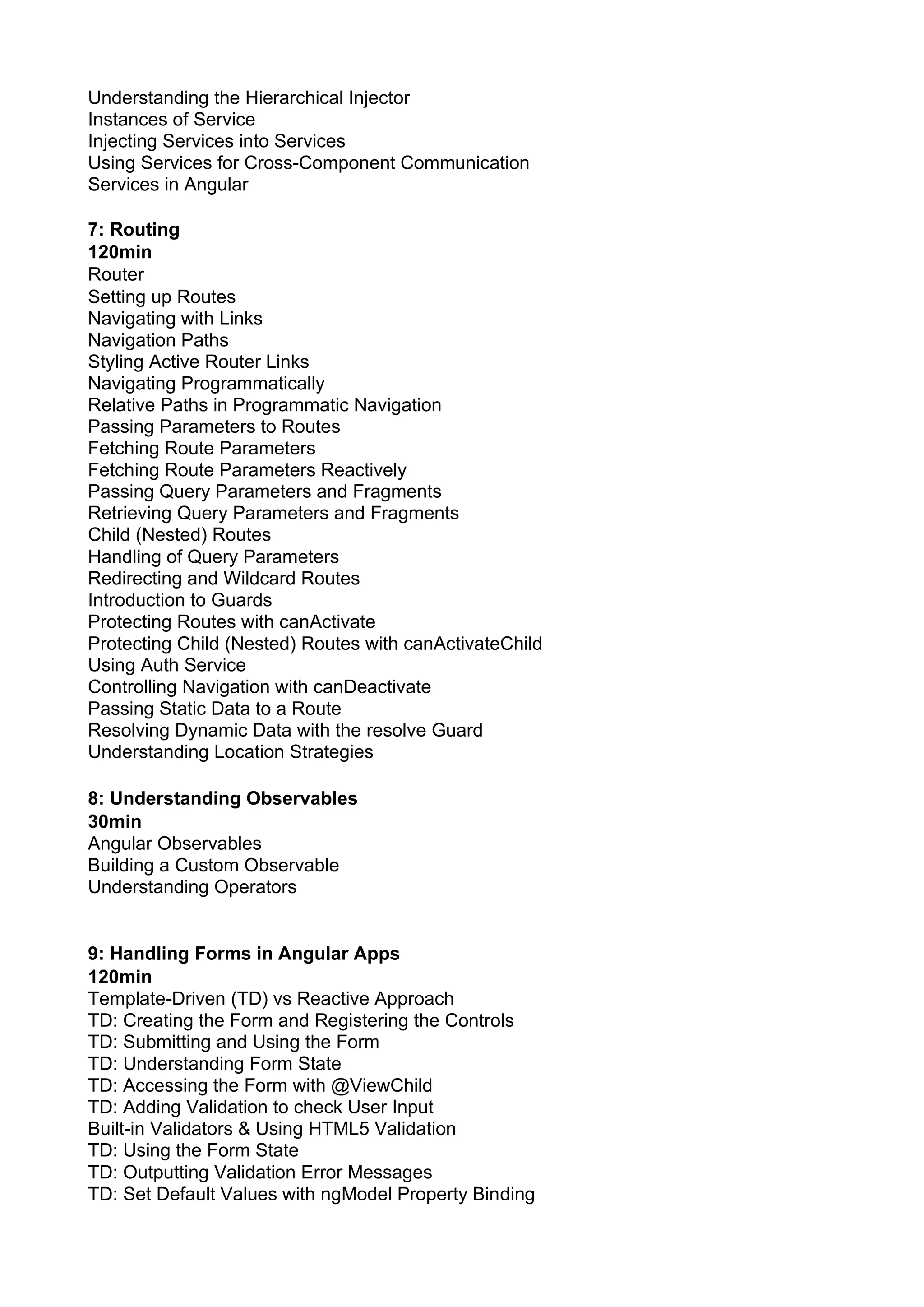 Understanding the Hierarchical Injector Instances of Service Injecting Services into Services Using Services for Cross-Component Communication Services in Angular 7: Routing 120min Router Setting up Routes Navigating with Links Navigation Paths Styling Active Router Links Navigating Programmatically Relative Paths in Programmatic Navigation Passing Parameters to Routes Fetching Route Parameters Fetching Route Parameters Reactively Passing Query Parameters and Fragments Retrieving Query Parameters and Fragments Child (Nested) Routes Handling of Query Parameters Redirecting and Wildcard Routes Introduction to Guards Protecting Routes with canActivate Protecting Child (Nested) Routes with canActivateChild Using Auth Service Controlling Navigation with canDeactivate Passing Static Data to a Route Resolving Dynamic Data with the resolve Guard Understanding Location Strategies 8: Understanding Observables 30min Angular Observables Building a Custom Observable Understanding Operators 9: Handling Forms in Angular Apps 120min Template-Driven (TD) vs Reactive Approach TD: Creating the Form and Registering the Controls TD: Submitting and Using the Form TD: Understanding Form State TD: Accessing the Form with @ViewChild TD: Adding Validation to check User Input Built-in Validators & Using HTML5 Validation TD: Using the Form State TD: Outputting Validation Error Messages TD: Set Default Values with ngModel Property Binding 