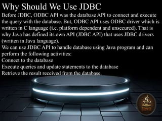 Why Should We Use JDBC
Before JDBC, ODBC API was the database API to connect and execute
the query with the database. But, ODBC API uses ODBC driver which is
written in C language (i.e. platform dependent and unsecured). That is
why Java has defined its own API (JDBC API) that uses JDBC drivers
(written in Java language).
We can use JDBC API to handle database using Java program and can
perform the following activities:
Connect to the database
Execute queries and update statements to the database
Retrieve the result received from the database.
 
