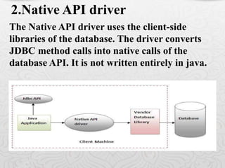 The Native API driver uses the client-side
libraries of the database. The driver converts
JDBC method calls into native calls of the
database API. It is not written entirely in java.
2.Native API driver
 
