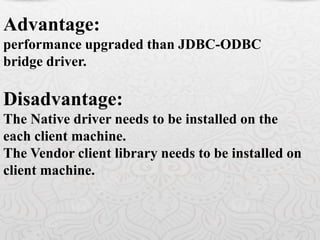 Advantage:
performance upgraded than JDBC-ODBC
bridge driver.
Disadvantage:
The Native driver needs to be installed on the
each client machine.
The Vendor client library needs to be installed on
client machine.
 