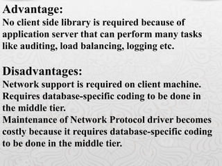 Advantage:
No client side library is required because of
application server that can perform many tasks
like auditing, load balancing, logging etc.
Disadvantages:
Network support is required on client machine.
Requires database-specific coding to be done in
the middle tier.
Maintenance of Network Protocol driver becomes
costly because it requires database-specific coding
to be done in the middle tier.
 