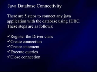There are 5 steps to connect any java
application with the database using JDBC.
These steps are as follows:
Register the Driver class
Create connection
Create statement
Execute queries
Close connection
Java Database Connectivity
 