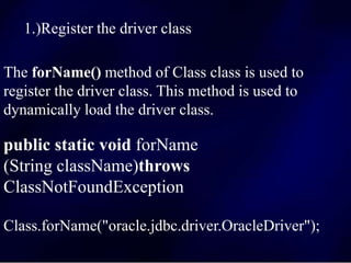1.)Register the driver class
The forName() method of Class class is used to
register the driver class. This method is used to
dynamically load the driver class.
public static void forName
(String className)throws
ClassNotFoundException
Class.forName("oracle.jdbc.driver.OracleDriver");
 