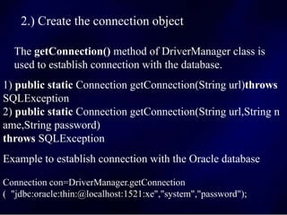 2.) Create the connection object
The getConnection() method of DriverManager class is
used to establish connection with the database.
Connection con=DriverManager.getConnection
( "jdbc:oracle:thin:@localhost:1521:xe","system","password");
1) public static Connection getConnection(String url)throws
SQLException
2) public static Connection getConnection(String url,String n
ame,String password)
throws SQLException
Example to establish connection with the Oracle database
 