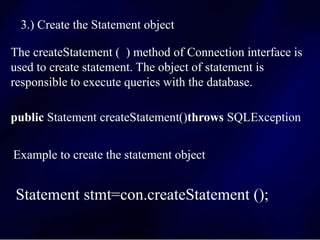 3.) Create the Statement object
The createStatement ( ) method of Connection interface is
used to create statement. The object of statement is
responsible to execute queries with the database.
public Statement createStatement()throws SQLException
Example to create the statement object
Statement stmt=con.createStatement ();
 