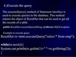4.)Execute the query
The executeQuery() method of Statement interface is
used to execute queries to the database. This method
returns the object of ResultSet that can be used to get all
the records of a table.
public ResultSet executeQuery(String sql)throws SQLException
Example to execute query
ResultSet rs=stmt.executeQuery("select * from emp");
while(rs.next()){
System.out.println(rs.getInt(1)+" "+rs.getString(2));
}
 