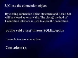 5.)Close the connection object
By closing connection object statement and Result Set
will be closed automatically. The close() method of
Connection interface is used to close the connection.
public void close()throws SQLException
Example to close connection
Con .close ();
 